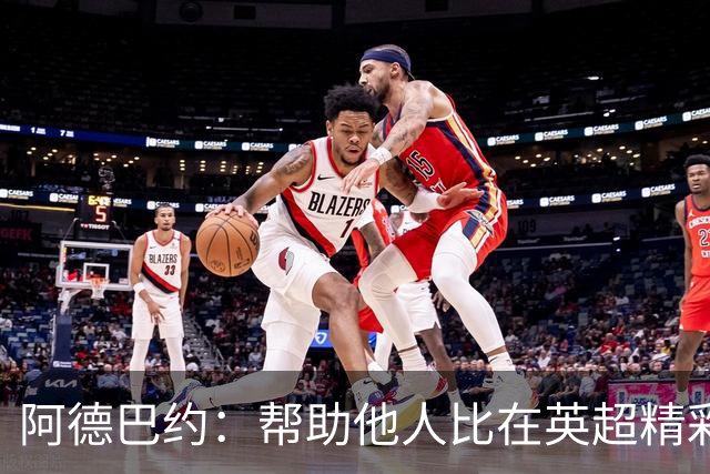 阿德巴约：帮助他人比在英超精彩进球更有意义